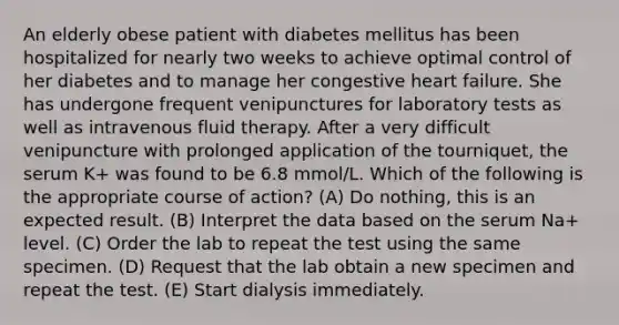 An elderly obese patient with diabetes mellitus has been hospitalized for nearly two weeks to achieve optimal control of her diabetes and to manage her congestive heart failure. She has undergone frequent venipunctures for laboratory tests as well as intravenous fluid therapy. After a very difficult venipuncture with prolonged application of the tourniquet, the serum K+ was found to be 6.8 mmol/L. Which of the following is the appropriate course of action? (A) Do nothing, this is an expected result. (B) Interpret the data based on the serum Na+ level. (C) Order the lab to repeat the test using the same specimen. (D) Request that the lab obtain a new specimen and repeat the test. (E) Start dialysis immediately.