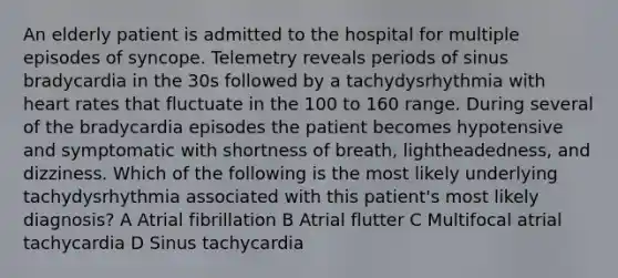 An elderly patient is admitted to the hospital for multiple episodes of syncope. Telemetry reveals periods of sinus bradycardia in the 30s followed by a tachydysrhythmia with heart rates that fluctuate in the 100 to 160 range. During several of the bradycardia episodes the patient becomes hypotensive and symptomatic with shortness of breath, lightheadedness, and dizziness. Which of the following is the most likely underlying tachydysrhythmia associated with this patient's most likely diagnosis? A Atrial fibrillation B Atrial flutter C Multifocal atrial tachycardia D Sinus tachycardia