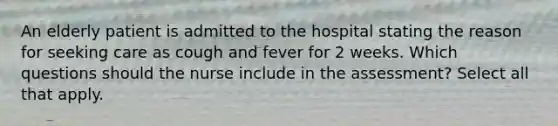 An elderly patient is admitted to the hospital stating the reason for seeking care as cough and fever for 2 weeks. Which questions should the nurse include in the assessment? Select all that apply.