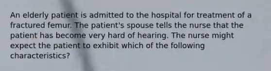 An elderly patient is admitted to the hospital for treatment of a fractured femur. The patient's spouse tells the nurse that the patient has become very hard of hearing. The nurse might expect the patient to exhibit which of the following characteristics?