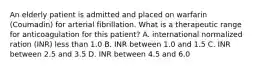 An elderly patient is admitted and placed on warfarin (Coumadin) for arterial fibrillation. What is a therapeutic range for anticoagulation for this patient? A. international normalized ration (INR) less than 1.0 B. INR between 1.0 and 1.5 C. INR between 2.5 and 3.5 D. INR between 4.5 and 6.0