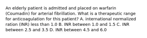 An elderly patient is admitted and placed on warfarin (Coumadin) for arterial fibrillation. What is a therapeutic range for anticoagulation for this patient? A. international normalized ration (INR) less than 1.0 B. INR between 1.0 and 1.5 C. INR between 2.5 and 3.5 D. INR between 4.5 and 6.0