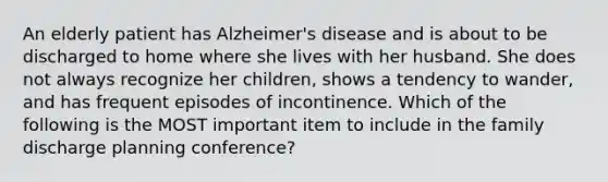 An elderly patient has Alzheimer's disease and is about to be discharged to home where she lives with her husband. She does not always recognize her children, shows a tendency to wander, and has frequent episodes of incontinence. Which of the following is the MOST important item to include in the family discharge planning conference?