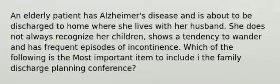 An elderly patient has Alzheimer's disease and is about to be discharged to home where she lives with her husband. She does not always recognize her children, shows a tendency to wander and has frequent episodes of incontinence. Which of the following is the Most important item to include i the family discharge planning conference?