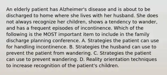 An elderly patient has Alzheimer's disease and is about to be discharged to home where she lives with her husband. She does not always recognize her children, shows a tendency to wander, and has a frequent episodes of incontinence. Which of the following is the MOST important item to include in the family discharge planning conference. A. Strategies the patient can use for handling incontinence. B. Strategies the husband can use to prevent the patient from wandering. C. Strategies the patient can use to prevent wandering. D. Reality orientation techniques to increase recognition of the patient's children.