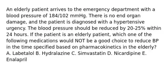 An elderly patient arrives to the emergency department with a blood pressure of 184/102 mmHg. There is no end organ damage, and the patient is diagnosed with a hypertensive urgency. The blood pressure should be reduced by 20-25% within 24 hours. If the patient is an elderly patient, which one of the following medications would NOT be a good choice to reduce BP in the time specified based on pharmacokinetics in the elderly? A. Labetalol B. Hydralazine C. Simvastatin D. Nicardipine E. Enalapril