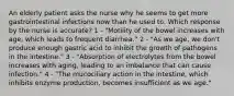 An elderly patient asks the nurse why he seems to get more gastrointestinal infections now than he used to. Which response by the nurse is accurate? 1 - "Motility of the bowel increases with age, which leads to frequent diarrhea." 2 - "As we age, we don't produce enough gastric acid to inhibit the growth of pathogens in the intestine." 3 - "Absorption of electrolytes from the bowel increases with aging, leading to an imbalance that can cause infection." 4 - "The mucociliary action in the intestine, which inhibits enzyme production, becomes insufficient as we age."