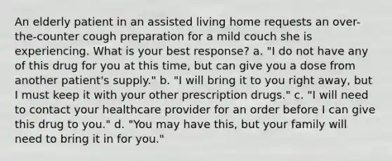 An elderly patient in an assisted living home requests an over-the-counter cough preparation for a mild couch she is experiencing. What is your best response? a. "I do not have any of this drug for you at this time, but can give you a dose from another patient's supply." b. "I will bring it to you right away, but I must keep it with your other prescription drugs." c. "I will need to contact your healthcare provider for an order before I can give this drug to you." d. "You may have this, but your family will need to bring it in for you."