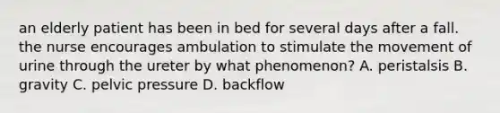 an elderly patient has been in bed for several days after a fall. the nurse encourages ambulation to stimulate the movement of urine through the ureter by what phenomenon? A. peristalsis B. gravity C. pelvic pressure D. backflow