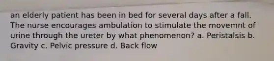 an elderly patient has been in bed for several days after a fall. The nurse encourages ambulation to stimulate the movemnt of urine through the ureter by what phenomenon? a. Peristalsis b. Gravity c. Pelvic pressure d. Back flow