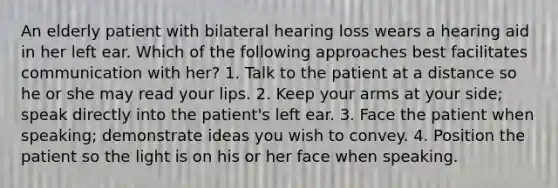 An elderly patient with bilateral hearing loss wears a hearing aid in her left ear. Which of the following approaches best facilitates communication with her? 1. Talk to the patient at a distance so he or she may read your lips. 2. Keep your arms at your side; speak directly into the patient's left ear. 3. Face the patient when speaking; demonstrate ideas you wish to convey. 4. Position the patient so the light is on his or her face when speaking.