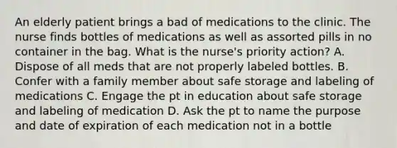 An elderly patient brings a bad of medications to the clinic. The nurse finds bottles of medications as well as assorted pills in no container in the bag. What is the nurse's priority action? A. Dispose of all meds that are not properly labeled bottles. B. Confer with a family member about safe storage and labeling of medications C. Engage the pt in education about safe storage and labeling of medication D. Ask the pt to name the purpose and date of expiration of each medication not in a bottle