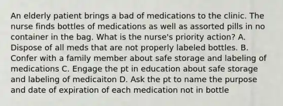 An elderly patient brings a bad of medications to the clinic. The nurse finds bottles of medications as well as assorted pills in no container in the bag. What is the nurse's priority action? A. Dispose of all meds that are not properly labeled bottles. B. Confer with a family member about safe storage and labeling of medications C. Engage the pt in education about safe storage and labeling of medicaiton D. Ask the pt to name the purpose and date of expiration of each medication not in bottle