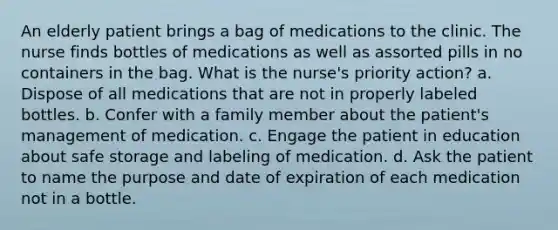 An elderly patient brings a bag of medications to the clinic. The nurse finds bottles of medications as well as assorted pills in no containers in the bag. What is the nurse's priority action? a. Dispose of all medications that are not in properly labeled bottles. b. Confer with a family member about the patient's management of medication. c. Engage the patient in education about safe storage and labeling of medication. d. Ask the patient to name the purpose and date of expiration of each medication not in a bottle.