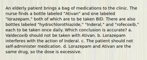 An elderly patient brings a bag of medications to the clinic. The nurse finds a bottle labeled "Ativan" and one labeled "lorazepam," both of which are to be taken BID. There are also bottles labeled "hydrochlorothiazide," "Inderal," and "rofecoxib," each to be taken once daily. Which conclusion is accurate? a. Valdecoxib should not be taken with Ativan. b. Lorazepam interferes with the action of Inderal. c. The patient should not self-administer medication. d. Lorazepam and Ativan are the same drug, so the dose is excessive.