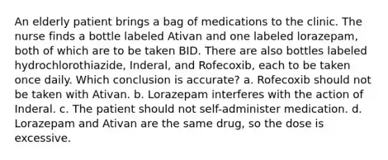 An elderly patient brings a bag of medications to the clinic. The nurse finds a bottle labeled Ativan and one labeled lorazepam, both of which are to be taken BID. There are also bottles labeled hydrochlorothiazide, Inderal, and Rofecoxib, each to be taken once daily. Which conclusion is accurate? a. Rofecoxib should not be taken with Ativan. b. Lorazepam interferes with the action of Inderal. c. The patient should not self-administer medication. d. Lorazepam and Ativan are the same drug, so the dose is excessive.