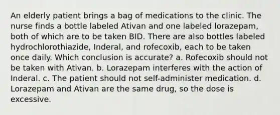 An elderly patient brings a bag of medications to the clinic. The nurse finds a bottle labeled Ativan and one labeled lorazepam, both of which are to be taken BID. There are also bottles labeled hydrochlorothiazide, Inderal, and rofecoxib, each to be taken once daily. Which conclusion is accurate? a. Rofecoxib should not be taken with Ativan. b. Lorazepam interferes with the action of Inderal. c. The patient should not self-administer medication. d. Lorazepam and Ativan are the same drug, so the dose is excessive.