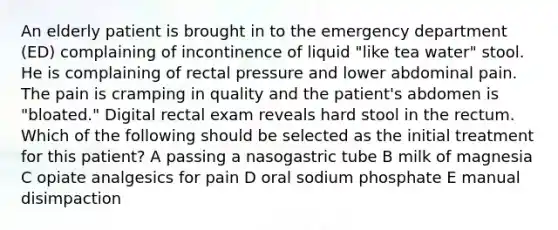 An elderly patient is brought in to the emergency department (ED) complaining of incontinence of liquid "like tea water" stool. He is complaining of rectal pressure and lower abdominal pain. The pain is cramping in quality and the patient's abdomen is "bloated." Digital rectal exam reveals hard stool in the rectum. Which of the following should be selected as the initial treatment for this patient? A passing a nasogastric tube B milk of magnesia C opiate analgesics for pain D oral sodium phosphate E manual disimpaction