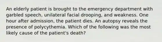 An elderly patient is brought to the emergency department with garbled speech, unilateral facial drooping, and weakness. One hour after admission, the patient dies. An autopsy reveals the presence of polycythemia. Which of the following was the most likely cause of the patient's death?