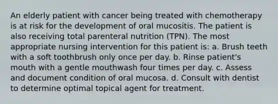 An elderly patient with cancer being treated with chemotherapy is at risk for the development of oral mucositis. The patient is also receiving total parenteral nutrition (TPN). The most appropriate nursing intervention for this patient is: a. Brush teeth with a soft toothbrush only once per day. b. Rinse patient's mouth with a gentle mouthwash four times per day. c. Assess and document condition of oral mucosa. d. Consult with dentist to determine optimal topical agent for treatment.