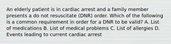 An elderly patient is in cardiac arrest and a family member presents a do not resuscitate (DNR) order. Which of the following is a common requirement in order for a DNR to be valid? A. List of medications B. List of medical problems C. List of allergies D. Events leading to current cardiac arrest