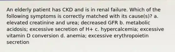 An elderly patient has CKD and is in renal failure. Which of the following symptoms is correctly matched with its cause(s)? a. elevated creatinine and urea; decreased GFR b. metabolic acidosis; excessive secretion of H+ c. hypercalcemia; excessive vitamin D conversion d. anemia; excessive erythropoietin secretion