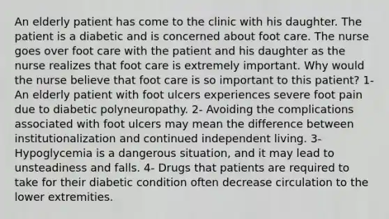 An elderly patient has come to the clinic with his daughter. The patient is a diabetic and is concerned about foot care. The nurse goes over foot care with the patient and his daughter as the nurse realizes that foot care is extremely important. Why would the nurse believe that foot care is so important to this patient? 1- An elderly patient with foot ulcers experiences severe foot pain due to diabetic polyneuropathy. 2- Avoiding the complications associated with foot ulcers may mean the difference between institutionalization and continued independent living. 3- Hypoglycemia is a dangerous situation, and it may lead to unsteadiness and falls. 4- Drugs that patients are required to take for their diabetic condition often decrease circulation to the lower extremities.