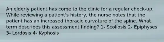 An elderly patient has come to the clinic for a regular check-up. While reviewing a patient's history, the nurse notes that the patient has an increased thoracic curvature of the spine. What term describes this assessment finding? 1- Scoliosis 2- Epiphyses 3- Lordosis 4- Kyphosis