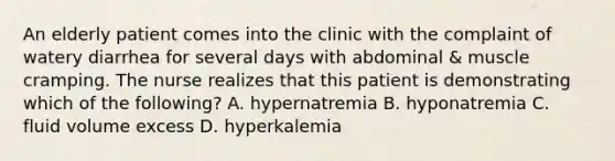 An elderly patient comes into the clinic with the complaint of watery diarrhea for several days with abdominal & muscle cramping. The nurse realizes that this patient is demonstrating which of the following? A. hypernatremia B. hyponatremia C. fluid volume excess D. hyperkalemia