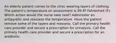 An elderly patient comes to the clinic wearing layers of clothing. The patient's temperature on assessment is 99.8º Fahrenheit (F). Which action would the nurse take next? Administer an antipyretic and reassess the temperature. Have the patient remove some of the layers and reassess. Call the primary health care provider and secure a prescription for urinalysis. Call the primary health care provider and secure a prescription for an antibiotic.