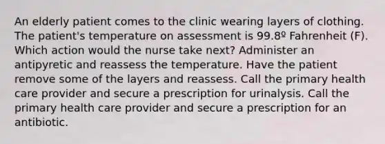 An elderly patient comes to the clinic wearing layers of clothing. The patient's temperature on assessment is 99.8º Fahrenheit (F). Which action would the nurse take next? Administer an antipyretic and reassess the temperature. Have the patient remove some of the layers and reassess. Call the primary health care provider and secure a prescription for urinalysis. Call the primary health care provider and secure a prescription for an antibiotic.