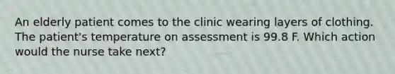 An elderly patient comes to the clinic wearing layers of clothing. The patient's temperature on assessment is 99.8 F. Which action would the nurse take next?