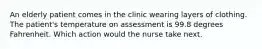 An elderly patient comes in the clinic wearing layers of clothing. The patient's temperature on assessment is 99.8 degrees Fahrenheit. Which action would the nurse take next.