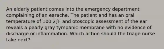 An elderly patient comes into the emergency department complaining of an earache. The patient and has an oral temperature of 100.2∫F and otoscopic assessment of the ear reveals a pearly gray tympanic membrane with no evidence of discharge or inflammation. Which action should the triage nurse take next?