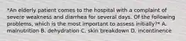 *An elderly patient comes to the hospital with a complaint of severe weakness and diarrhea for several days. Of the following problems, which is the most important to assess initially?* A. malnutrition B. dehydration C. skin breakdown D. incontinence