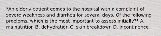 *An elderly patient comes to the hospital with a complaint of severe weakness and diarrhea for several days. Of the following problems, which is the most important to assess initially?* A. malnutrition B. dehydration C. skin breakdown D. incontinence