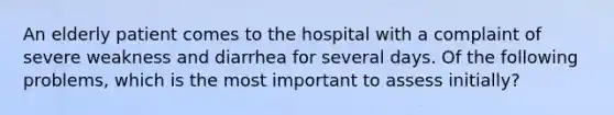 An elderly patient comes to the hospital with a complaint of severe weakness and diarrhea for several days. Of the following problems, which is the most important to assess initially?