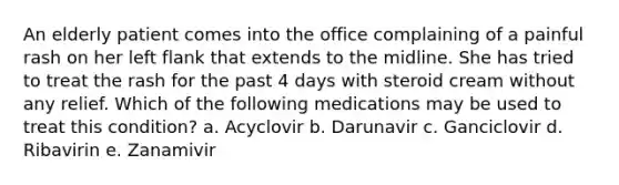 An elderly patient comes into the office complaining of a painful rash on her left flank that extends to the midline. She has tried to treat the rash for the past 4 days with steroid cream without any relief. Which of the following medications may be used to treat this condition? a. Acyclovir b. Darunavir c. Ganciclovir d. Ribavirin e. Zanamivir