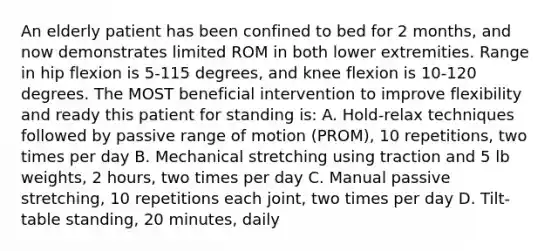 An elderly patient has been confined to bed for 2 months, and now demonstrates limited ROM in both lower extremities. Range in hip flexion is 5-115 degrees, and knee flexion is 10-120 degrees. The MOST beneficial intervention to improve flexibility and ready this patient for standing is: A. Hold-relax techniques followed by passive range of motion (PROM), 10 repetitions, two times per day B. Mechanical stretching using traction and 5 lb weights, 2 hours, two times per day C. Manual passive stretching, 10 repetitions each joint, two times per day D. Tilt-table standing, 20 minutes, daily