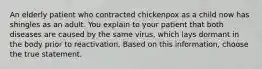 An elderly patient who contracted chickenpox as a child now has shingles as an adult. You explain to your patient that both diseases are caused by the same virus, which lays dormant in the body prior to reactivation. Based on this information, choose the true statement.