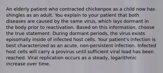 An elderly patient who contracted chickenpox as a child now has shingles as an adult. You explain to your patient that both diseases are caused by the same virus, which lays dormant in the body prior to reactivation. Based on this information, choose the true statement. During dormant periods, the virus exists episomally inside of infected host cells. Your patient's infection is best characterized as an acute, non-persistent infection. Infected host cells will carry a provirus until sufficient viral load has been reached. Viral replication occurs as a steady, logarithmic increase over time.