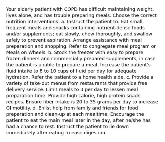 Your elderly patient with COPD has difficult maintaining weight, lives alone, and has trouble preparing meals. Choose the correct nutrition interventions: a. Instruct the patient to: Eat small, frequent meals and snacks containing nutrient-dense foods and/or supplements; eat slowly, chew thoroughly, and swallow safely to prevent aspiration. Arrange assistance with meal preparation and shopping. Refer to congregate meal program or Meals on Wheels. b. Stock the freezer with easy to prepare frozen dinners and commercially prepared supplements, in case the patient is unable to prepare a meal. Increase the patient's fluid intake to 8 to 10 cups of fluid per day for adequate hydration. Refer the patient to a home health aide. c. Provide a variety of take-out menus from restaurants that provide free delivery service. Limit meals to 3 per day to lessen meal preparation time. Provide high calorie, high protein snack recipes. Ensure fiber intake is 20 to 35 grams per day to increase GI motility. d. Enlist help from family and friends for food preparation and clean-up at each mealtime. Encourage the patient to eat the main meal later in the day, after he/she has had a chance to rest. Instruct the patient to lie down immediately after eating to ease digestion.