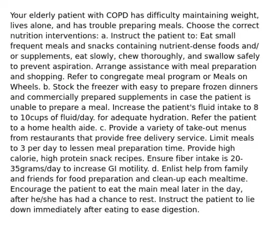 Your elderly patient with COPD has difficulty maintaining weight, lives alone, and has trouble preparing meals. Choose the correct nutrition interventions: a. Instruct the patient to: Eat small frequent meals and snacks containing nutrient-dense foods and/ or supplements, eat slowly, chew thoroughly, and swallow safely to prevent aspiration. Arrange assistance with meal preparation and shopping. Refer to congregate meal program or Meals on Wheels. b. Stock the freezer with easy to prepare frozen dinners and commercially prepared supplements in case the patient is unable to prepare a meal. Increase the patient's fluid intake to 8 to 10cups of fluid/day. for adequate hydration. Refer the patient to a home health aide. c. Provide a variety of take-out menus from restaurants that provide free delivery service. Limit meals to 3 per day to lessen meal preparation time. Provide high calorie, high protein snack recipes. Ensure fiber intake is 20-35grams/day to increase GI motility. d. Enlist help from family and friends for food preparation and clean-up each mealtime. Encourage the patient to eat the main meal later in the day, after he/she has had a chance to rest. Instruct the patient to lie down immediately after eating to ease digestion.