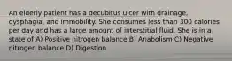 An elderly patient has a decubitus ulcer with drainage, dysphagia, and immobility. She consumes less than 300 calories per day and has a large amount of interstitial fluid. She is in a state of A) Positive nitrogen balance B) Anabolism C) Negative nitrogen balance D) Digestion