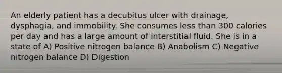 An elderly patient has a decubitus ulcer with drainage, dysphagia, and immobility. She consumes less than 300 calories per day and has a large amount of interstitial fluid. She is in a state of A) Positive nitrogen balance B) Anabolism C) Negative nitrogen balance D) Digestion