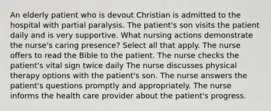 An elderly patient who is devout Christian is admitted to the hospital with partial paralysis. The patient's son visits the patient daily and is very supportive. What nursing actions demonstrate the nurse's caring presence? Select all that apply. The nurse offers to read the Bible to the patient. The nurse checks the patient's vital sign twice daily The nurse discusses physical therapy options with the patient's son. The nurse answers the patient's questions promptly and appropriately. The nurse informs the health care provider about the patient's progress.