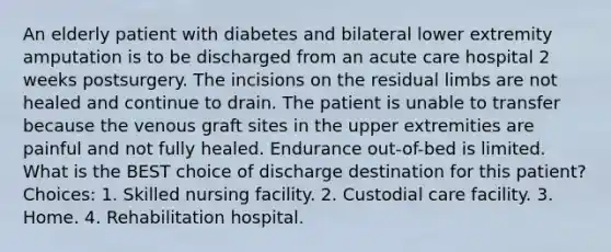 An elderly patient with diabetes and bilateral lower extremity amputation is to be discharged from an acute care hospital 2 weeks postsurgery. The incisions on the residual limbs are not healed and continue to drain. The patient is unable to transfer because the venous graft sites in the upper extremities are painful and not fully healed. Endurance out-of-bed is limited. What is the BEST choice of discharge destination for this patient? Choices: 1. Skilled nursing facility. 2. Custodial care facility. 3. Home. 4. Rehabilitation hospital.