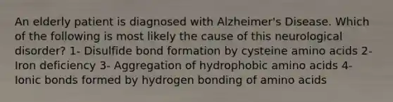 An elderly patient is diagnosed with Alzheimer's Disease. Which of the following is most likely the cause of this neurological disorder? 1- Disulfide bond formation by cysteine amino acids 2- Iron deficiency 3- Aggregation of hydrophobic amino acids 4- Ionic bonds formed by hydrogen bonding of amino acids