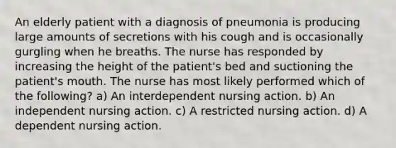 An elderly patient with a diagnosis of pneumonia is producing large amounts of secretions with his cough and is occasionally gurgling when he breaths. The nurse has responded by increasing the height of the patient's bed and suctioning the patient's mouth. The nurse has most likely performed which of the following? a) An interdependent nursing action. b) An independent nursing action. c) A restricted nursing action. d) A dependent nursing action.