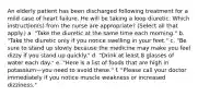 An elderly patient has been discharged following treatment for a mild case of heart failure. He will be taking a loop diuretic. Which instruction(s) from the nurse are appropriate? (Select all that apply.) a. "Take the diuretic at the same time each morning." b. "Take the diuretic only if you notice swelling in your feet." c. "Be sure to stand up slowly because the medicine may make you feel dizzy if you stand up quickly." d. "Drink at least 8 glasses of water each day." e. "Here is a list of foods that are high in potassium—you need to avoid these." f. "Please call your doctor immediately if you notice muscle weakness or increased dizziness."